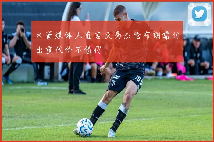 火箭媒体人直言交易杰伦布朗需付出重代价不值得
