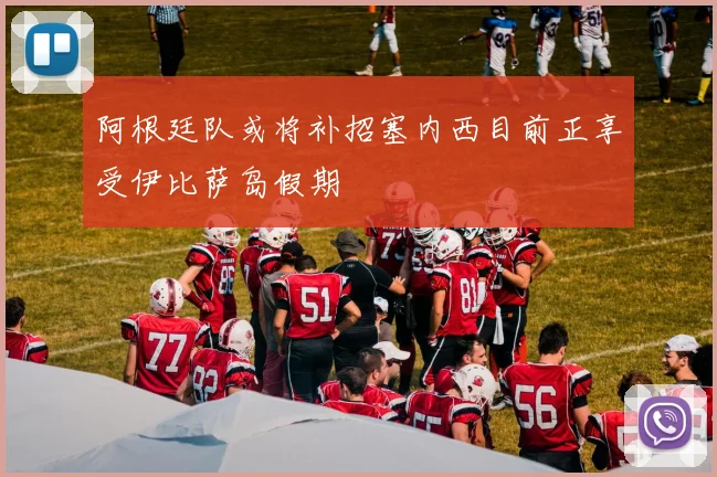阿根廷队或将补招塞内西目前正享受伊比萨岛假期