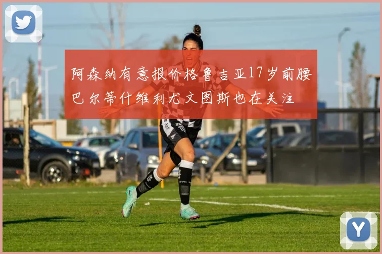 阿森纳有意报价格鲁吉亚17岁前腰巴尔蒂什维利尤文图斯也在关注